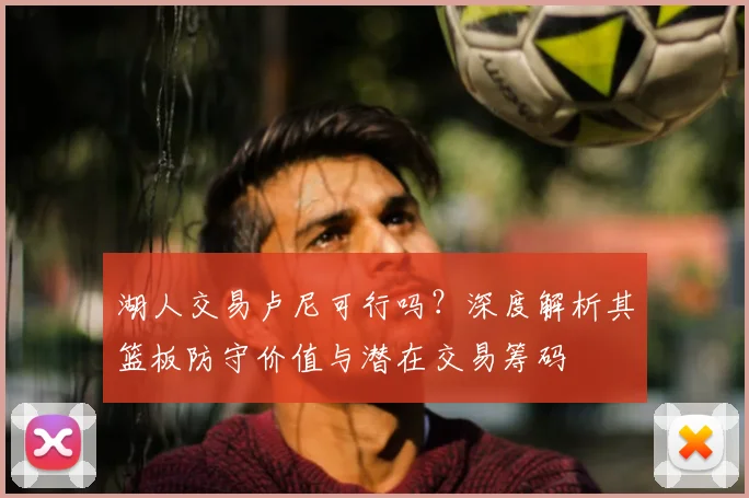 湖人交易卢尼可行吗?深度解析其篮板防守价值与潜在交易筹码