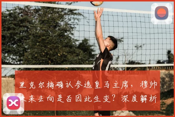 里克尔梅确认参选皇马主席，穆帅未来去向是否因此生变？深度解析选举影响