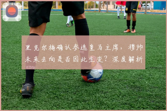 里克尔梅确认参选皇马主席,穆帅未来去向是否因此生变?深度解析选举影响