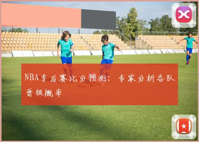 NBA季后赛比分预测：专家分析各队晋级概率