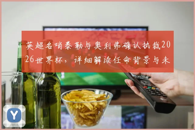 英超名哨泰勒与奥利弗确认执裁2026世界杯,详细解读任命背景与未来影响