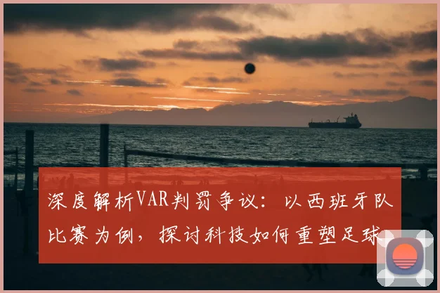 深度解析VAR判罚争议：以西班牙队比赛为例，探讨科技如何重塑足球公正与观赛体验
